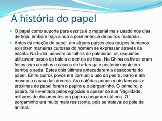 A história do papel
 O papel como suporte para escrita é o material mais usado nos dias
de hoje, embora haja ainda a permanência de outros materiais.
 Antes da criação do papel, em alguns países e/ou grupos humanos
existiram maneiras curiosas do homem se expressar através da
escrita. Na Índia, usavam as folhas de palmeiras, os esquimós
utilizavam ossos de baleia e dentes de foca. Na China os livros eram
feitos com conchas e cascos de tartaruga e posteriormente em
bambu e seda. Estes dois últimos antecederam a descoberta do
papel. Entre outros povos era comum o uso da pedra, barro e até
mesmo a casca das árvores. As matérias-primas mais famosas e
próximas do papel foram o papiro e o pergaminho. O primeiro, o
papiro, foi inventado pelos egípcios e apesar de sua fragilidade,
milhares de documentos em papiro chegaram até nos. O
pergaminho era muito mais resistente, pois se tratava de pele de
animal.
 