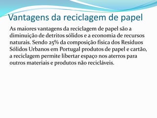 Vantagens da reciclagem de papel
As maiores vantagens da reciclagem de papel são a
diminuição de detritos sólidos e a economia de recursos
naturais. Sendo 25% da composição física dos Resíduos
Sólidos Urbanos em Portugal produtos de papel e cartão,
a reciclagem permite libertar espaço nos aterros para
outros materiais e produtos não recicláveis.
 