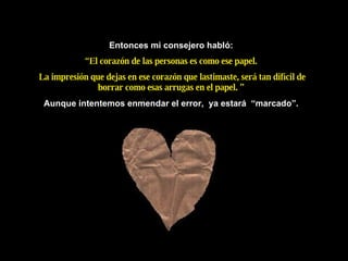 Entonces mi consejero habl ó : “ El corazón de las personas es como ese papel. La impresión que dejas en ese corazón que lastimaste, será tan difícil de borrar como esas arrugas en el papel. ” Aunque intentemos enmendar el error,  ya estará  “marcado”. 