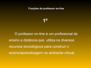 1º   O professor on-line é um profissional de ensino a distância que  utiliza os diversos recursos tecnológicos para construir o ensino/aprendizagem no ambiente virtual. Funções do professor on-line 