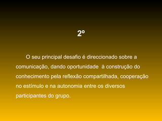 2º O seu principal desafio é direccionado sobre a comunicação, dando oportunidade  à construção do conhecimento pela reflexão compartilhada, cooperação no estímulo e na autonomia entre os diversos participantes do grupo. 