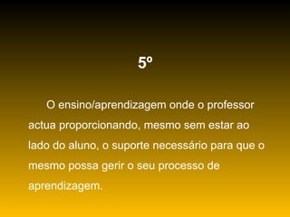5º O ensino/aprendizagem onde o professor actua proporcionando, mesmo sem estar ao lado do aluno, o suporte necessário para que o mesmo possa gerir o seu processo de aprendizagem. 