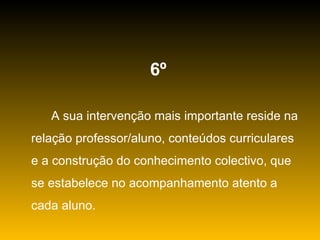6º   A sua intervenção mais importante reside na relação professor/aluno, conteúdos curriculares e a construção do conhecimento colectivo, que se estabelece no acompanhamento atento a cada aluno. 