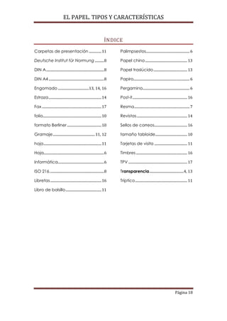 EL PAPEL. TIPOS Y CARACTERÍSTICAS


                                                                           ÍNDICE

Carpetas de presentación ............... 11                                      Palimpsestos.................................................... 6

Deutsche Institut für Normung ........... 8                                      Papel chino .................................................. 13

DIN A ..................................................................... 8    Papel traslúcido ........................................ 13

DIN A4 .................................................................. 8      Papiro................................................................... 6

Engomado .....................................13, 14, 16                         Pergamino........................................................ 6

Estraza ............................................................... 14       Post-it ................................................................. 16

Fax ....................................................................... 17   Resma .................................................................. 7

folio...................................................................... 10   Revistas ............................................................ 14

formato Berliner ......................................... 10                    Sellos de correos....................................... 16

Gramaje .................................................. 11, 12                tamaño tabloide ...................................... 10

hoja ..................................................................... 11    Tarjetas de visita ....................................... 11

Hoja........................................................................ 6   Timbres ............................................................. 16

Informática....................................................... 6             TPV ...................................................................... 17

ISO 216................................................................. 8       Transparencia .........................................4, 13

Libretas ............................................................. 16        Tríptico .............................................................. 11

Libro de bolsillo ........................................... 11




                                                                                                                                           Página 18
 