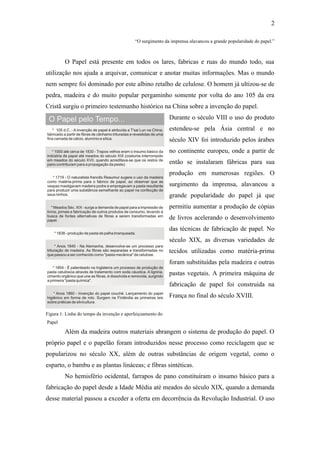 2

                                           “O surgimento da imprensa alavancou a grande popularidade do papel.”



         O Papel está presente em todos os lares, fabricas e ruas do mundo todo, sua
utilização nos ajuda a arquivar, comunicar e anotar muitas informações. Mas o mundo
nem sempre foi dominado por este albino retalho de celulose. O homem já ultizou-se de
pedra, madeira e do muito popular pergaminho somente por volta do ano 105 da era
Cristã surgiu o primeiro testemunho histórico na China sobre a invenção do papel.
                                                            Durante o século VIII o uso do produto
                                                            estendeu-se pela Ásia central e no
                                                            século XIV foi introduzido pelos árabes
                                                            no continente europeu, onde a partir de
                                                            então se instalaram fábricas para sua
                                                            produção em numerosas regiões. O
                                                            surgimento da imprensa, alavancou a
                                                            grande popularidade do papel já que
                                                            permitiu aumentar a produção de cópias
                                                            de livros acelerando o desenvolvimento
                                                            das técnicas de fabricação de papel. No
                                                            século XIX, as diversas variedades de
                                                            tecidos utilizadas como matéria-prima
                                                            foram substituídas pela madeira e outras
                                                            pastas vegetais. A primeira máquina de
                                                            fabricação de papel foi construída na
                                                            França no final do século XVIII.

Figura 1: Linha do tempo da invenção e aperfeiçoamento do
Papel

         Além da madeira outros materiais abrangem o sistema de produção do papel. O
próprio papel e o papelão foram introduzidos nesse processo como reciclagem que se
popularizou no século XX, além de outras substâncias de origem vegetal, como o
esparto, o bambu e as plantas lináceas; e fibras sintéticas.
         No hemisfério ocidental, farrapos de pano constituíram o insumo básico para a
fabricação do papel desde a Idade Média até meados do século XIX, quando a demanda
desse material passou a exceder a oferta em decorrência da Revolução Industrial. O uso
 