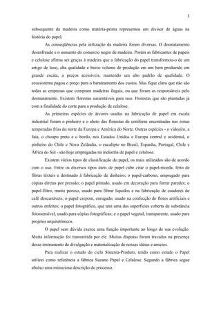 3

subsequente da madeira como matéria-prima representou um divisor de águas na
história do papel.
       As conseqüências pela utilização da madeira foram diversas. O desmatamento
desenfreado e o aumento do comercio negro de madeira. Porém as fabricantes de papeis
e celulose afirma ser graças à madeira que a fabricação do papel transformou-o de um
artigo de luxo, alta qualidade e baixo volume de produção em um bem produzido em
grande escala, a preços acessíveis, mantendo um alto padrão de qualidade. O
ecossistema pagou o preço para o barateamento dos custos. Mas fique claro que não são
todas as empresas que compram madeiras ilegais, ou que foram as responsáveis pelo
desmatamento. Existem florestas sustentáveis para isso. Florestas que são plantadas já
com a finalidade do corte para a produção de celulose.
       As primeiras espécies de árvores usadas na fabricação de papel em escala
industrial foram o pinheiro e o abeto das florestas de coníferas encontradas nas zonas
temperadas frias do norte da Europa e América do Norte. Outras espécies - o vidoeiro, a
faia, o choupo preto e o bordo, nos Estados Unidos e Europa central e ocidental, o
pinheiro do Chile e Nova Zelândia, o eucalipto no Brasil, Espanha, Portugal, Chile e
África do Sul - são hoje empregadas na indústria de papel e celulose.
       Existem vários tipos de classificação do papel, os mais utilizados são de acordo
com o uso. Entre os diversos tipos úteis de papel cabe citar o papel-moeda, feito de
fibras têxteis e destinado à fabricação de dinheiro; o papel-carbono, empregado para
cópias diretas por pressão; o papel pintado, usado em decoração para forrar paredes; o
papel-filtro, muito poroso, usado para filtrar líquidos e na fabricação de coadores de
café descartáveis; o papel crepom, enrugado, usado na confecção de flores artificiais e
outros enfeites; o papel fotográfico, que tem uma das superfícies coberta de substância
fotossensível, usado para cópias fotográficas; e o papel vegetal, transparente, usado para
projetos arquitetônicos.
       O papel sem dúvida exerce uma função importante ao longo de sua evolução.
Muita informação foi transmitida por ele. Muitas disputas foram travadas na presença
desse instrumento de divulgação e materialização de nossas idéias e anseios.
       Para realizar o estudo do ciclo Sistema-Produto, tendo como estudo o Papel
utilizei como referência a fábrica Suzano Papel e Celulose. Segundo a fábrica segue
abaixo uma minuciosa descrição do processo.
 