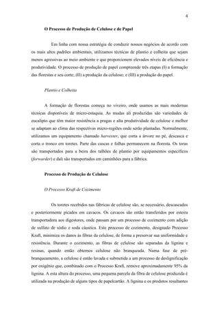 4

       O Processo de Produção de Celulose e de Papel


           Em linha com nossa estratégia de conduzir nossos negócios de acordo com
os mais altos padrões ambientais, utilizamos técnicas de plantio e colheita que sejam
menos agressivas ao meio ambiente e que proporcionem elevados níveis de eficiência e
produtividade. O processo de produção de papel compreende três etapas (I) a formação
das florestas e seu corte; (II) a produção da celulose; e (III) a produção do papel.


       Plantio e Colheita


       A formação de florestas começa no viveiro, onde usamos as mais modernas
técnicas disponíveis de micro-estaquia. As mudas ali produzidas são variedades de
eucalipto que têm maior resistência a pragas e alta produtividade de celulose e melhor
se adaptam ao clima das respectivas micro-regiões onde serão plantadas. Normalmente,
utilizamos um equipamento chamado harvester, que corta a árvore no pé, descasca e
corta o tronco em toretes. Parte das cascas e folhas permanecem na floresta. Os toras
são transportados para a beira dos talhões de plantio por equipamentos específicos
(forwarder) e dali são transportados em caminhões para a fábrica.


       Processo de Produção de Celulose


       O Processo Kraft de Cozimento


           Os toretes recebidos nas fábricas de celulose são, se necessário, descascados
e posteriormente picados em cavacos. Os cavacos são então transferidos por esteira
transportadora aos digestores, onde passam por um processo de cozimento com adição
de sulfato de sódio e soda cáustica. Este processo de cozimento, designado Processo
Kraft, minimiza os danos às fibras da celulose, de forma a preservar sua uniformidade e
resistência. Durante o cozimento, as fibras de celulose são separadas da lignina e
resinas, quando então obtemos celulose não branqueada. Numa fase de pré-
branqueamento, a celulose é então lavada e submetida a um processo de deslignificação
por oxigênio que, combinado com o Processo Kraft, remove aproximadamente 95% da
lignina. A esta altura do processo, uma pequena parcela da fibra de celulose produzida é
utilizada na produção de alguns tipos de papelcartão. A lignina e os produtos resultantes
 