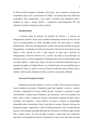 5

do Processo Kraft compõem o chamado “licor negro”, que é separado e enviado para
evaporadores para elevar a concentração de sólidos e em seguida para uma caldeira de
recuperação. Neste equipamento, o licor negro é utilizado como combustível para a
produção de vapor e energia elétrica, e recuperamos aproximadamente 99% das
substâncias químicas utilizadas no Processo Kraft.

       Branqueamento

       A próxima etapa do processo de produção de celulose é o processo de
branqueamento químico. Nosso atual complexo branqueador consiste de uma série de
torres de branqueamento de média densidade através das quais passa a celulose
deslignificada. Cada torre de branqueamento contém uma mistura diferente de agentes
branqueadores. A produção da celulose convencional é feita através de um processo que
utiliza o cloro, dióxido de cloro e soda cáustica, ao passo que o processo de
branqueamento “Elemental Chlorine Free”, ou ECF, não utiliza o cloro elementar. Ao
final desta etapa a celulose branqueada é transferida para torres de armazenagem ainda
em forma líquida. A partir deste ponto, ela pode ser destinada diretamente para as
máquinas de papéis na Unidade Mucuri e na Unidade Suzano, ou em caminhões para a
Unidade Rio Verde ou, ainda, no caso da Celulose de Mercado, para secadoras onde a
celulose é então secada, moldada em folhas e cortada e, em seguida, embalada.


       Processo de Produção de Papel


       Produzimos papel para imprimir e escrever woodfree não revestido em todas as
nossas unidades de produção. Produzimos papel para imprimir e escrever woodfree
revestido e papelcartão em nossa Unidade Suzano. Iniciamos a produção de papel
encaminhando a celulose para refinadores, que aumentam o nível de resistência das
fibras. Após o refino, a solução de celulose é alimentada à máquina de papel, onde é
misturada com materiais e outros aditivos, de forma a fornecer as propriedades
demandadas pelos consumidores finais. Estes aditivos incluem. Durante o processo de
produção de papel e papelcartão, a folha é formada, prensada e seca. Na etapa final do
processo, rolos de papel de grande dimensão são convertidos em bobinas, papel formato
fólio e papel cut-size. No caso do papel revestido, o papel passa por tratamentos
adicionais, com aplicações de tinta de revestimento em uma ou nas duas faces do papel
 