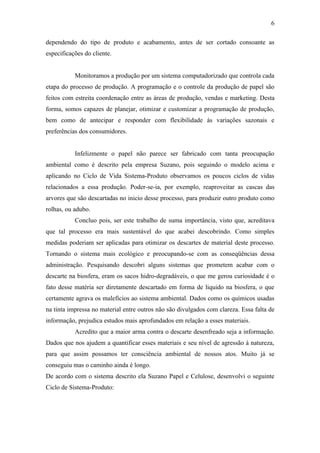 6

dependendo do tipo de produto e acabamento, antes de ser cortado consoante as
especificações do cliente.


           Monitoramos a produção por um sistema computadorizado que controla cada
etapa do processo de produção. A programação e o controle da produção de papel são
feitos com estreita coordenação entre as áreas de produção, vendas e marketing. Desta
forma, somos capazes de planejar, otimizar e customizar a programação de produção,
bem como de antecipar e responder com flexibilidade às variações sazonais e
preferências dos consumidores.


           Infelizmente o papel não parece ser fabricado com tanta preocupação
ambiental como é descrito pela empresa Suzano, pois seguindo o modelo acima e
aplicando no Ciclo de Vida Sistema-Produto observamos os poucos ciclos de vidas
relacionados a essa produção. Poder-se-ia, por exemplo, reaproveitar as cascas das
arvores que são descartadas no inicio desse processo, para produzir outro produto como
rolhas, ou adubo.
           Concluo pois, ser este trabalho de suma importância, visto que, acreditava
que tal processo era mais sustentável do que acabei descobrindo. Como simples
medidas poderiam ser aplicadas para otimizar os descartes de material deste processo.
Tornando o sistema mais ecológico e preocupando-se com as conseqüências dessa
administração. Pesquisando descobri alguns sistemas que prometem acabar com o
descarte na biosfera, eram os sacos hidro-degradáveis, o que me gerou curiosidade é o
fato desse matéria ser diretamente descartado em forma de liquido na biosfera, o que
certamente agrava os malefícios ao sistema ambiental. Dados como os químicos usadas
na tinta impressa no material entre outros não são divulgados com clareza. Essa falta de
informação, prejudica estudos mais aprofundados em relação a esses materiais.
           Acredito que a maior arma contra o descarte desenfreado seja a informação.
Dados que nos ajudem a quantificar esses materiais e seu nível de agressão à natureza,
para que assim possamos ter consciência ambiental de nossos atos. Muito já se
conseguiu mas o caminho ainda é longo.
De acordo com o sistema descrito ela Suzano Papel e Celulose, desenvolvi o seguinte
Ciclo de Sistema-Produto:
 