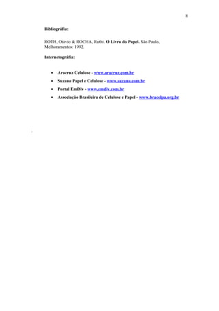 8

    Bibliográfia:

    ROTH, Otávio & ROCHA, Ruthi. O Livro do Papel. São Paulo,
    Melhoramentos: 1992.

    Internetográfia:


       •   Aracruz Celulose - www.aracruz.com.br
       •   Suzano Papel e Celulose - www.suzano.com.br
       •   Portal EmDiv - www.emdiv.com.br
       •   Associação Brasileira de Celulose e Papel - www.bracelpa.org.br




.
 