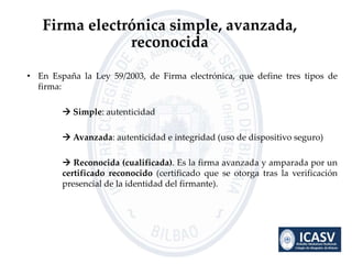 • En España la Ley 59/2003, de Firma electrónica, que define tres tipos de
firma:
 Simple: autenticidad
 Avanzada: auten...