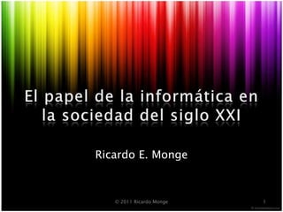 El papel de la informática en la sociedaddelsiglo XXI Ricardo E. Monge 1 © 2011 Ricardo Monge 