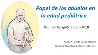 Papel de los abuelos en
la edad pediátrica
Reunión GpapAS febrero 2018
Ana M.ª Lorente García-Mauriño
Centro de Salud Juan de la Cierva (Getafe)
 