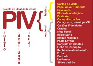 Cartão de visita
Papel A4 ou Timbrado
Envelopes
Bloco de anotações
Pasta A4
Cabeçalho de Fax
Capa, caixa, envelope CD
Cartões Fidelidade
Crachá
Nota fiscal
Receituário
Risque rabisque
Pasta Layout
Controle de clientes
Ficha de inscrição
Senhas de atendimento
Frota
Fachada
Uniformes
Slides padrão
PIV
projeto de identidade visual
básicoopcional
r
o
j
e
t
o
i
d
e
n
t
i
d
a
d
e
i
s
u
a
l
 