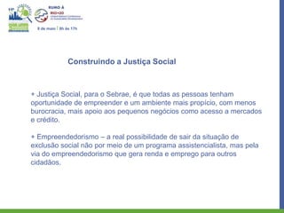 8 de maio I 8h às 17h




                  Construindo a Justiça Social



+ Justiça Social, para o Sebrae, é que todas as pessoas tenham
oportunidade de empreender e um ambiente mais propício, com menos
burocracia, mais apoio aos pequenos negócios como acesso a mercados
e crédito.

+ Empreendedorismo – a real possibilidade de sair da situação de
exclusão social não por meio de um programa assistencialista, mas pela
via do empreendedorismo que gera renda e emprego para outros
cidadãos.
 