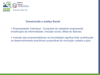 8 de maio I 8h às 17h




                    Construindo a Justiça Social

+ Empreendedor IndividuaI : Conquista da cidadania empresarial;
erradicação da informalidade; inclusão social; (Meta do Sebrae)

+ Inclusão dos empreendedores na formalidade significa forte contribuição
no desenvolvimento econômico sustentável do município, estado e país.
 