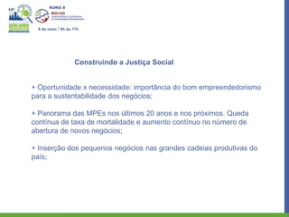 8 de maio I 8h às 17h




                   Construindo a Justiça Social


+ Oportunidade x necessidade: importância do bom empreendedorismo
para a sustentabilidade dos negócios;

+ Panorama das MPEs nos últimos 20 anos e nos próximos. Queda
contínua de taxa de mortalidade e aumento contínuo no número de
abertura de novos negócios;

+ Inserção dos pequenos negócios nas grandes cadeias produtivas do
país;
 