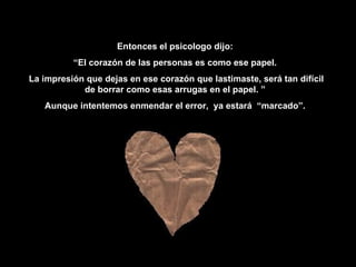 Entonces  el psicologo   dijo : “ El corazón de las personas es como ese papel. La impresión que dejas en ese corazón que lastimaste, será tan difícil de borrar como esas arrugas en el papel. ” Aunque intentemos enmendar el error,  ya estará  “marcado”. 