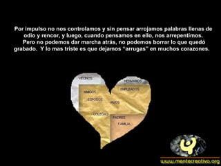 Por impulso no nos controlamos y sin pensar arrojamos palabras llenas de odio y rencor, y luego, cuando pensamos en ello, nos arrepentimos. Pero no podemos dar marcha atrás, no podemos borrar lo que quedó grabado.  Y lo mas triste es que dejamos “arrugas” en muchos corazones.  