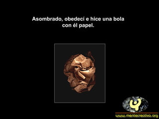 Asombrado, obedecí e hice una bola  con él papel.  