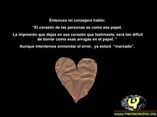 Entonces mi consejero hablo: “ El corazón de las personas es como ese papel. La impresión que dejas en ese corazón que lastimaste, será tan difícil de borrar como esas arrugas en el papel. ” Aunque intentemos enmendar el error,  ya estará  “marcado”. 