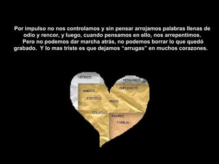 Por impulso no nos controlamos y sin pensar arrojamos palabras llenas de odio y rencor, y luego, cuando pensamos en ello, nos arrepentimos. Pero no podemos dar marcha atrás, no podemos borrar lo que quedó grabado.  Y lo mas triste es que dejamos “arrugas” en muchos corazones.  