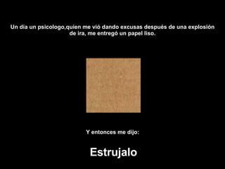 Un día  un psicologo ,quien me vi ó  dando excusas después de una explosión de ira, me entregó un papel liso. Y entonces me dijo:   Estrujalo 