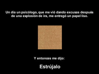 Un día  un psicólogo , que me vi ó  dando excusas después de una explosión de ira, me entregó un papel liso. Y entonces me dijo:   Estrújalo 