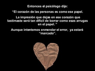Entonces  el psicólogo   dijo : “ El corazón de las personas es como ese papel. La impresión que dejas en ese corazón que lastimaste será tan difícil de borrar como esas arrugas en el papel. ” Aunque intentemos enmendar el error,  ya estará  “marcado”. 