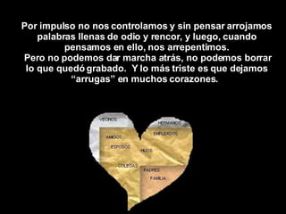 Por impulso no nos controlamos y sin pensar arrojamos palabras llenas de odio y rencor, y luego, cuando pensamos en ello, nos arrepentimos. Pero no podemos dar marcha atrás, no podemos borrar lo que quedó grabado.  Y lo más triste es que dejamos “arrugas” en muchos corazones.   