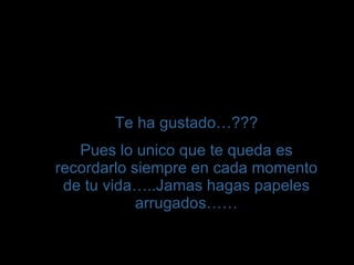 T e ha gustado… ??? Pues lo unico que te queda es recordarlo siempre en cada momento de tu vida…..Jamas hagas papeles arrugados…… 