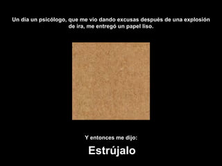 Un día un psicólogo, que me vio dando excusas después de una explosión de ira, me entregó un papel liso. Y entonces me dijo:   Estrújalo 
