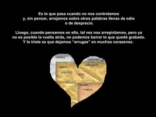 Es lo que pasa cuando no nos controlamos  y, sin pensar, arrojamos sobre otros palabras llenas de odio  o de desprecio. Lluego, cuando pensamos en ello, tal vez nos arrepintamos, pero ya  no es posible la vuelta atrás, no podemos borrar lo que quedó grabado.  Y lo triste es que dejamos “arrugas” en muchos corazones.  