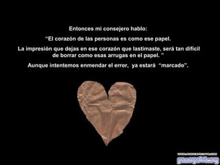 Entonces mi consejero hablo:
          “El corazón de las personas es como ese papel.
La impresión que dejas en ese corazón que lastimaste, será tan difícil
            de borrar como esas arrugas en el papel. ”
   Aunque intentemos enmendar el error, ya estará “marcado”.
 