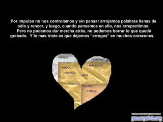 Por impulso no nos controlamos y sin pensar arrojamos palabras llenas de
   odio y rencor, y luego, cuando pensamos en ello, nos arrepentimos.
   Pero no podemos dar marcha atrás, no podemos borrar lo que quedó
grabado. Y lo mas triste es que dejamos “arrugas” en muchos corazones.
 