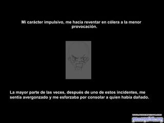 Mi carácter impulsivo, me hacía reventar en cólera a la menor
provocación.
La mayor parte de las veces, después de uno de estos incidentes, me
sentía avergonzado y me esforzaba por consolar a quien había dañado.
 