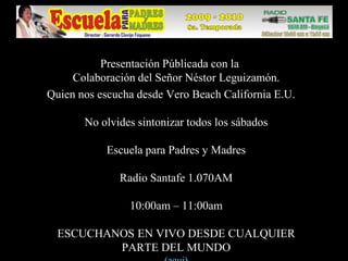 Presentación Públicada con la Colaboración del Señor Néstor Leguizamón.  Quien nos escucha desde Vero Beach California E.U.No olvides sintonizar todos los sábadosEscuela para Padres y MadresRadio Santafe 1.070AM10:00am – 11:00amESCUCHANOS EN VIVO DESDE CUALQUIER PARTE DEL MUNDO(aqui)