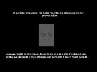 Mi carácter impulsivo, me hacía reventar en cólera a la menor provocación.La mayor parte de las veces, después de uno de estos incidentes, me sentía avergonzado y me esforzaba por consolar a quien había dañado.