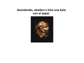 Asombrado, obedecí e hice una bola  con el papel.  