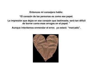 Entonces mi consejero hablo: “ El corazón de las personas es como ese papel. La impresión que dejas en ese corazón que lastimaste, será tan difícil de borrar como esas arrugas en el papel. ” Aunque intentemos enmendar el error,  ya estará  “marcado”. 
