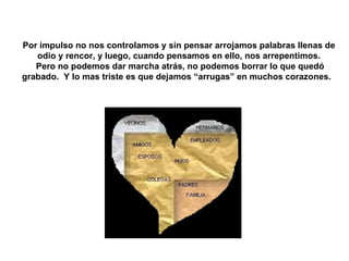 Por impulso no nos controlamos y sin pensar arrojamos palabras llenas de odio y rencor, y luego, cuando pensamos en ello, nos arrepentimos. Pero no podemos dar marcha atrás, no podemos borrar lo que quedó grabado.  Y lo mas triste es que dejamos “arrugas” en muchos corazones.  