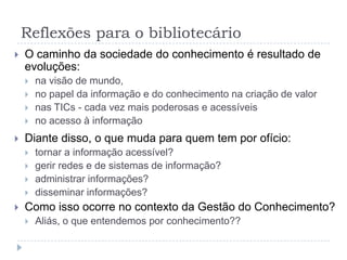 Reflexões para o bibliotecário
   O caminho da sociedade do conhecimento é resultado de
    evoluções:
       na visão de mundo,
       no papel da informação e do conhecimento na criação de valor
       nas TICs - cada vez mais poderosas e acessíveis
       no acesso à informação
   Diante disso, o que muda para quem tem por ofício:
       tornar a informação acessível?
       gerir redes e de sistemas de informação?
       administrar informações?
       disseminar informações?
   Como isso ocorre no contexto da Gestão do Conhecimento?
       Aliás, o que entendemos por conhecimento??
 