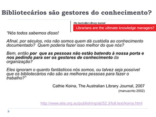 Bibliotecários são gestores do conhecimento?


 “Nós todos sabemos disso!
 Afinal, por séculos, nós não somos quem dá custódia ao conhecimento
 documentado? Quem poderia fazer isso melhor do que nós?
 Bem, então por que as pessoas não estão batendo à nossa porta e
 nos pedindo para ser os gestores de conhecimento da
 organização?
 Eles ignoram o quanto fantásticos nós somos, ou talvez seja possível
 que os bibliotecários não são as melhores pessoas para fazer o
 trabalho?”
                         Cathie Koina, The Australian Library Journal, 2007
                                                                  (manuscrito 2002)


                  http://www.alia.org.au/publishing/alj/52.3/full.text/koina.html
 