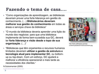 Fazendo o tema de casa....
     “Como organizações de aprendizagem, as bibliotecas
      deveriam prover uma forte liderança em gestão do
      conhecimento. (…) Bibliotecários deveriam
      melhorar sua gestão do conhecimento em todas as
      áreas e serviços chave da biblioteca”
     “O mundo da biblioteca deveria aprender uma lição do
      mundo dos negócios: para que uma biblioteca
      implemente de forma bem-sucedida sua GC, deverá
      ter forte liderança e visão desde o topo de sua
      organização. (…)”                                      http://www.yalibrarian.com/wp-
                                                             content/uploads/2010/03/Librarians.jpg

     “Bibliotecas que têm orçamentos e recursos humanos
      limitados deveriam utilizar a gestão de estrutura e
      tecnologia atual para implementar GC, ou bottom-
      up ou top-down. Com um esforço, GC ajudará a
      melhorar a eficiência operacional e mais tarde as
      necessidades dos clientes.“
N.Subramanian (2000)
http://library.igcar.gov.in/readit2007/conpro/s1/S1_5.pdf
 