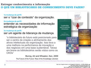 Entregar conhecimento x informação
O QUE UM BIBLIOTECÁRIO DE CONHECIMENTO DEVE FAZER?

 1a mudança de perfil:
 ser o “czar de conteúdo” da organização.
 2a mudança de perfil:
 entender as necessidades de informação
 estratégica da organização
 3a mudança de perfil:
 ser um agente de liderança de mudança.
    “o bibliotecário do futuro está posicionado para
    ser o centro de criação e alinhamento dos
    ativos intelectuais da organização. Isso leva a
    uma melhora na performance de inovação e
    dos negócios em uma base sustentável. Talvez
    em breve os bibliotecários serão vistos como os
    CKOs”
                                   Murray, Art and Wheaton, Ken, 2009
                   The Future of the Future: Rise of the Knowledge Librarian
   http://www.kmworld.com/Articles/Column/Future-of-the-Future/The-future-of-the-future-Rise-of-the-knowledge-librarian--52362.aspx

                                                                                      http://ecx.images-amazon.com/images/I/41Oi4nhyrLL._SL500_AA300_.jpg
                                                                                                                     http://www.isbnlib.com/cover/0313302715/L
                                                                                                                 http://covers.openlibrary.org/w/id/1533622-L.jpg
                                                                                                      http://images.swap.com/images/books/17/1586831917.jpg
 