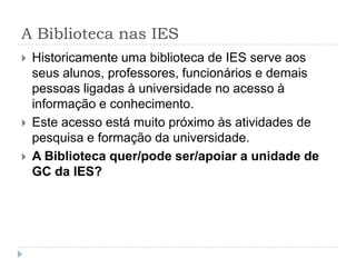 A Biblioteca nas IES
   Historicamente uma biblioteca de IES serve aos
    seus alunos, professores, funcionários e demais
    pessoas ligadas à universidade no acesso à
    informação e conhecimento.
   Este acesso está muito próximo às atividades de
    pesquisa e formação da universidade.
   A Biblioteca quer/pode ser/apoiar a unidade de
    GC da IES?
 