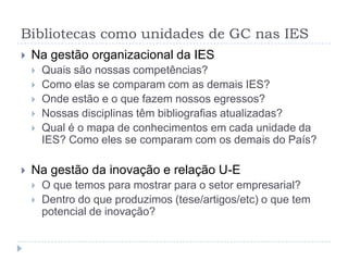 Bibliotecas como unidades de GC nas IES
   Na gestão organizacional da IES
       Quais são nossas competências?
       Como elas se comparam com as demais IES?
       Onde estão e o que fazem nossos egressos?
       Nossas disciplinas têm bibliografias atualizadas?
       Qual é o mapa de conhecimentos em cada unidade da
        IES? Como eles se comparam com os demais do País?

   Na gestão da inovação e relação U-E
       O que temos para mostrar para o setor empresarial?
       Dentro do que produzimos (tese/artigos/etc) o que tem
        potencial de inovação?
 