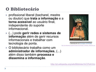 O Bibliotecário
   profissional liberal (bacharel, mestre
    ou doutor) que trata a informação e a
    torna acessível ao usuário
    final, independente do suporte
    informacional.
   (...) pode gerir redes e sistemas de
    informação além de gerir recursos
    informacionais e trabalhar com
    tecnologia de ponta.                    http://pt.wikipedia.org/wiki/Ficheiro:Arcimboldo_Librarian_Stokholm.jpg

   O bibliotecário trabalha como um
    administrador de informações, (...)
    além disso também processa e
    dissemina a informação.
                                 http://pt.wikipedia.org/wiki/Bibliotec%C3%A1rio
 