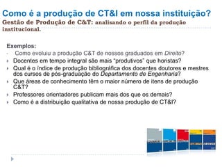 Como é a produção de CT&I em nossa instituição?
Gestão de Produção de C&T: analisando o perfil da produção
institucional.


 Exemplos:
 •  Como evoluiu a produção C&T de nossos graduados em Direito?
  Docentes em tempo integral são mais “produtivos” que horistas?
  Qual é o índice de produção bibliográfica dos docentes doutores e mestres
   dos cursos de pós-graduação do Departamento de Engenharia?
  Que áreas de conhecimento têm o maior número de itens de produção
   C&T?
  Professores orientadores publicam mais dos que os demais?
  Como é a distribuição qualitativa de nossa produção de CT&I?
 