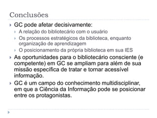 Conclusões
   GC pode afetar decisivamente:
       A relação do bibliotecário com o usuário
       Os processos estratégicos da biblioteca, enquanto
        organização de aprendizagem
       O posicionamento da própria biblioteca em sua IES
   As oportunidades para o bibliotecário consciente (e
    competente) em GC se ampliam para além de sua
    missão específica de tratar e tornar acessível
    informação.
   GC é um campo do conhecimento
    multidisciplinar, em que a Ciência da Informação
    pode se posicionar entre os protagonistas.
 